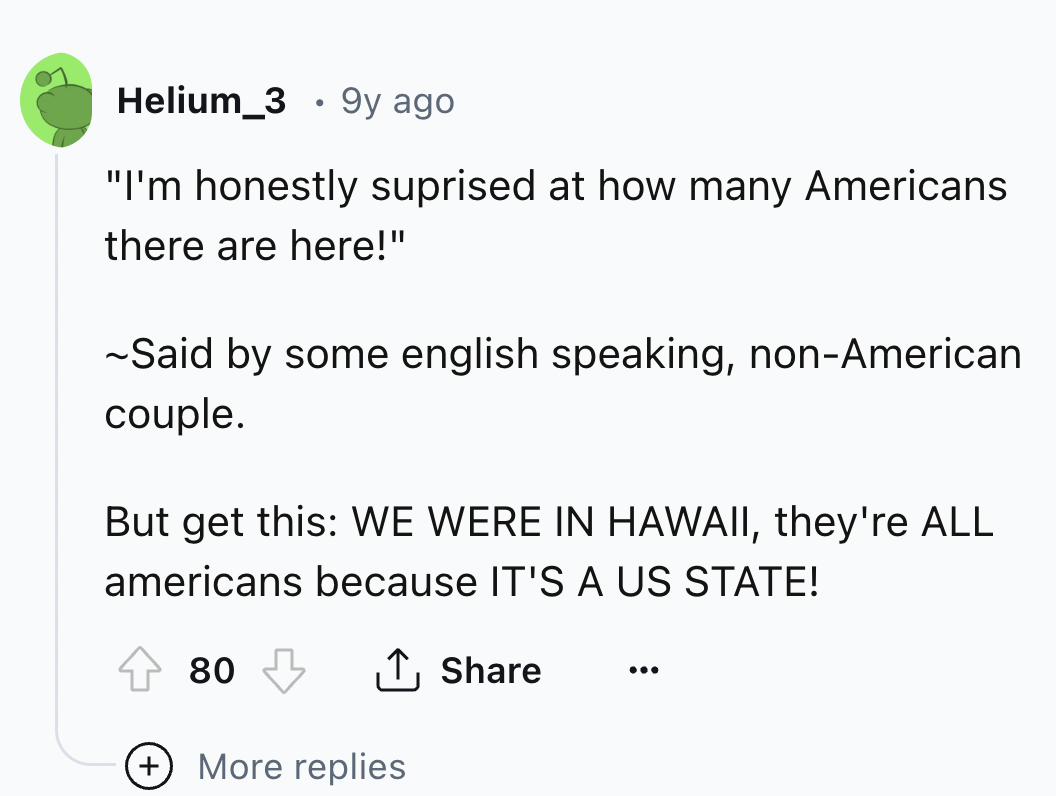 screenshot - Helium 3 9y ago "I'm honestly suprised at how many Americans there are here!" ~Said by some english speaking, nonAmerican couple. But get this We Were In Hawaii, they're All americans because It'S A Us State! 80 ... More replies